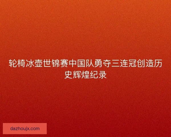 轮椅冰壶世锦赛中国队勇夺三连冠创造历史辉煌纪录