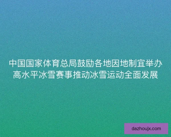 中国国家体育总局鼓励各地因地制宜举办高水平冰雪赛事推动冰雪运动全面发展