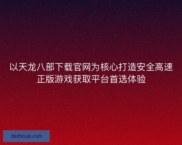 以天龙八部下载官网为核心打造安全高速正版游戏获取平台首选体验