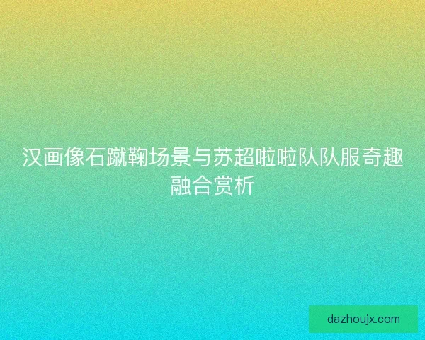 汉画像石蹴鞠场景与苏超啦啦队队服奇趣融合赏析