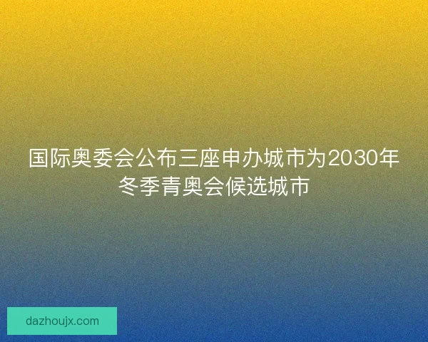 国际奥委会公布三座申办城市为2030年冬季青奥会候选城市